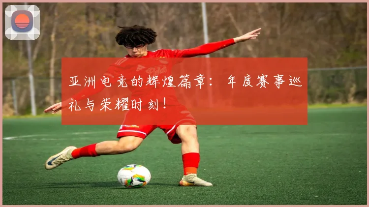 亚洲电竞的辉煌篇章：年度赛事巡礼与荣耀时刻！