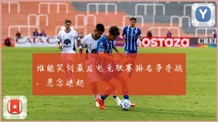 谁能笑到最后电竞联赛排名争夺战，悬念迭起