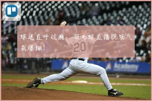球迷直呼过瘾，羽毛球直播现场气氛爆棚！