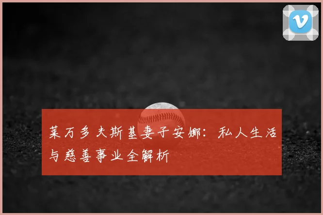 莱万多夫斯基妻子安娜：私人生活与慈善事业全解析