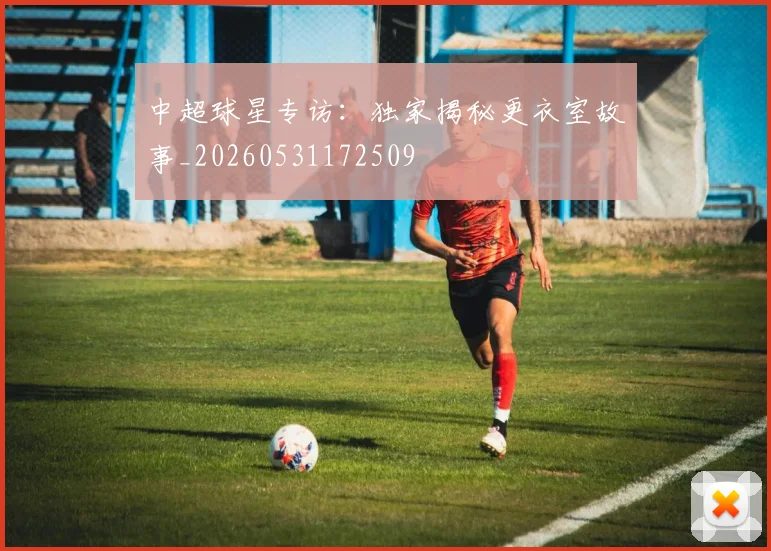 中超球星专访：独家揭秘更衣室故事_20260531172509