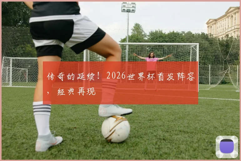传奇的延续!2026世界杯首发阵容,经典再现