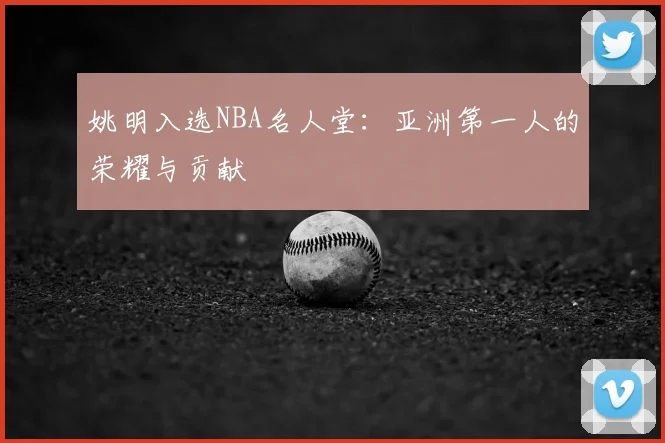 姚明入选NBA名人堂：亚洲第一人的荣耀与贡献