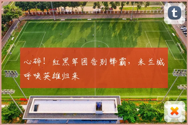 心碎！红黑军团告别锋霸，米兰城呼唤英雄归来