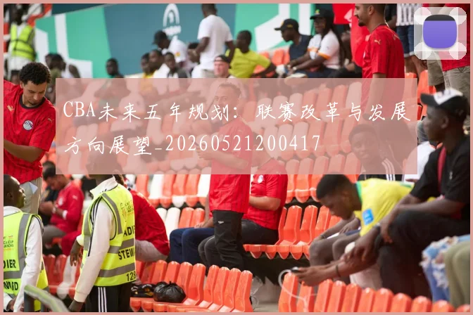 CBA未来五年规划：联赛改革与发展方向展望_20260521200417