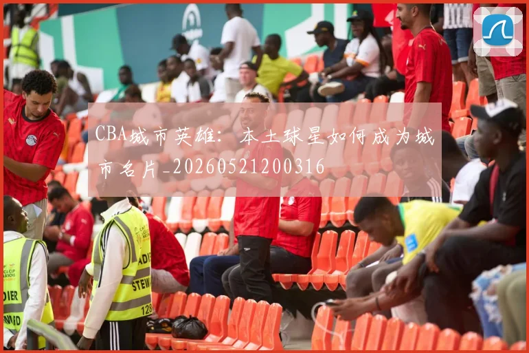 CBA城市英雄：本土球星如何成为城市名片_20260521200316
