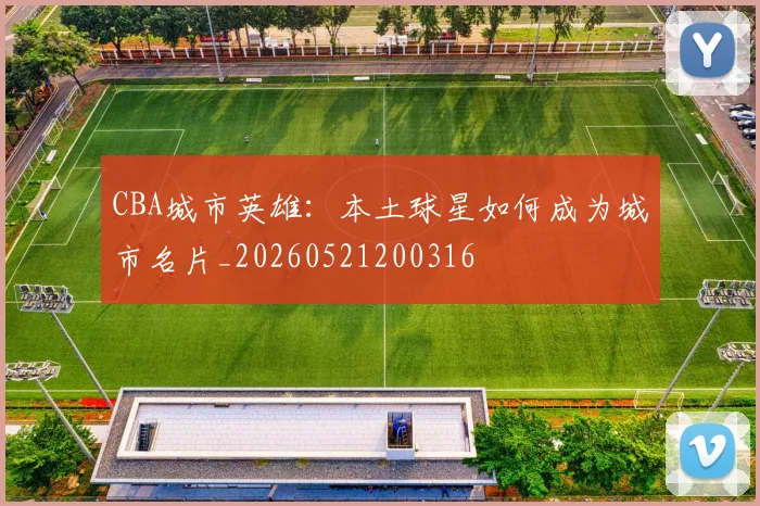 CBA城市英雄：本土球星如何成为城市名片_20260521200316