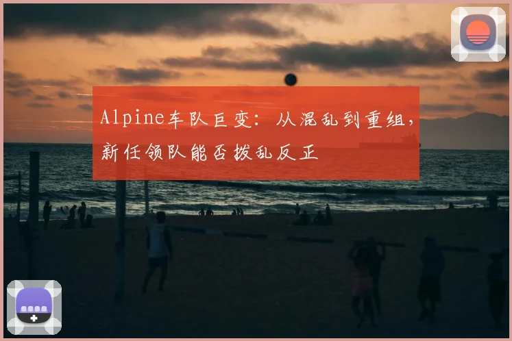Alpine车队巨变：从混乱到重组，新任领队能否拨乱反正